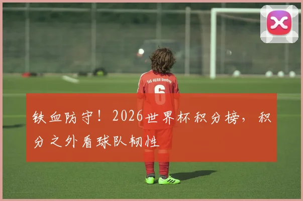 铁血防守！2026世界杯积分榜，积分之外看球队韧性