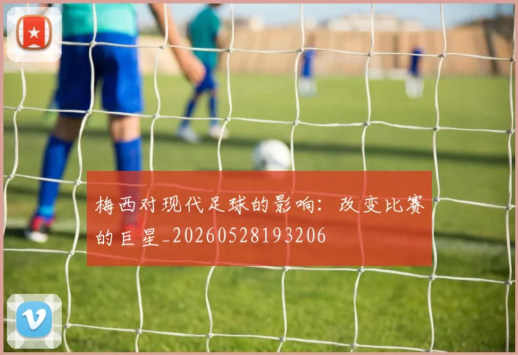 梅西对现代足球的影响：改变比赛的巨星_20260528193206