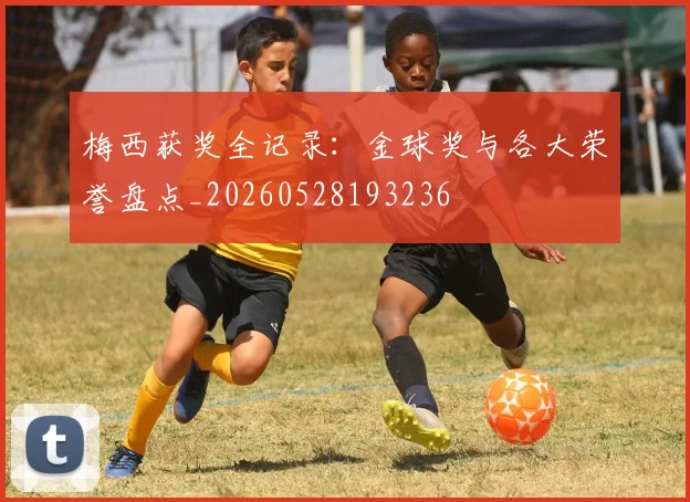 梅西获奖全记录：金球奖与各大荣誉盘点_20260528193236