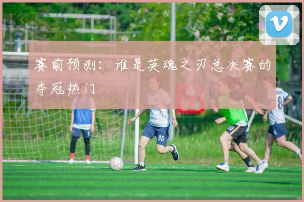 赛前预测：谁是英魂之刃总决赛的夺冠热门