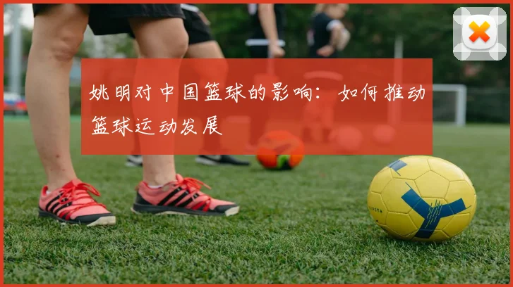 姚明对中国篮球的影响：如何推动篮球运动发展