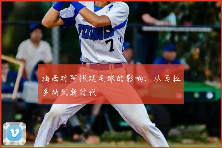 梅西对阿根廷足球的影响：从马拉多纳到新时代