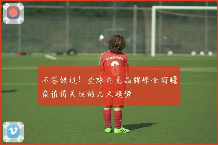 不容错过！全球电竞品牌峰会前瞻最值得关注的几大趋势