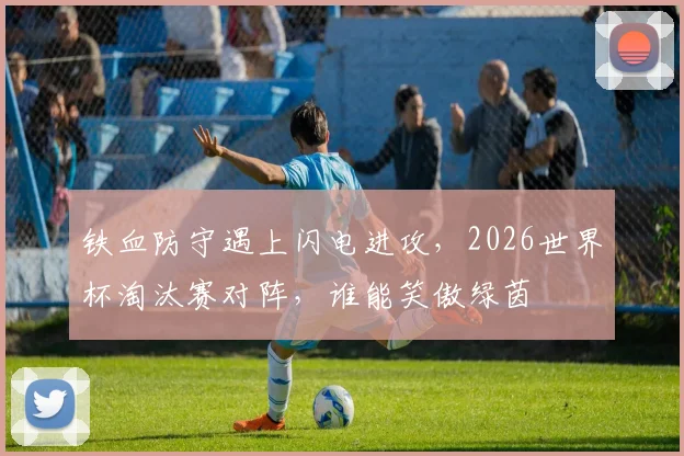 铁血防守遇上闪电进攻，2026世界杯淘汰赛对阵，谁能笑傲绿茵