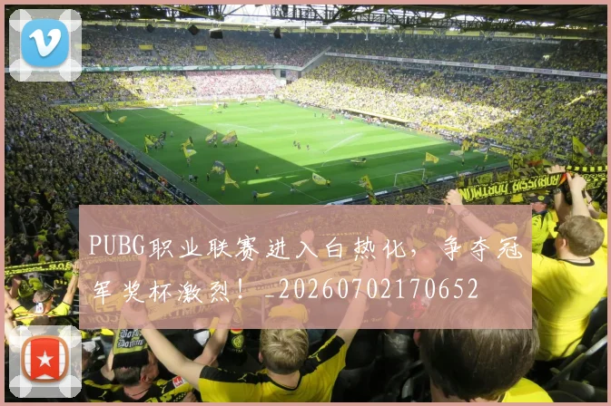PUBG职业联赛进入白热化，争夺冠军奖杯激烈！_20260702170652