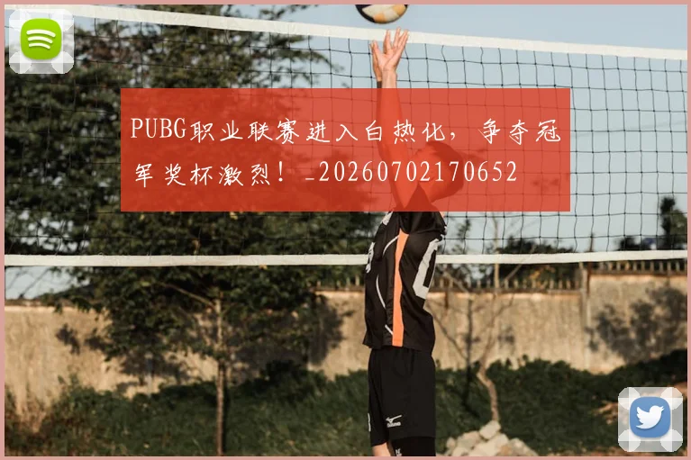 PUBG职业联赛进入白热化，争夺冠军奖杯激烈！_20260702170652