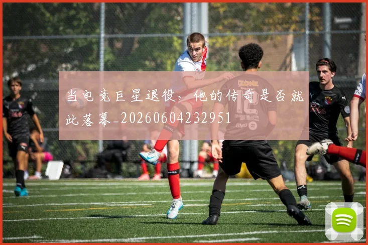 当电竞巨星退役，他的传奇是否就此落幕_20260604232951